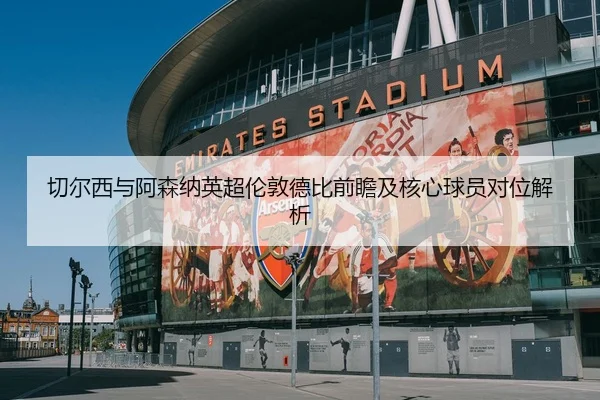 切尔西与阿森纳英超伦敦德比前瞻及核心球员对位解析 | lanboesports